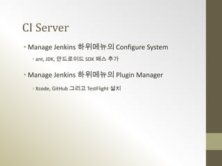 CI Server
• Manage Jenkins 하위메뉴의 Configure System
  • ant, JDK, 안드로이드 SDK 패스 추가

• Manage Jenkins 하위메뉴의 Plugin Manager
  • Xcode, GitHub 그리고 TestFlight 설치
 