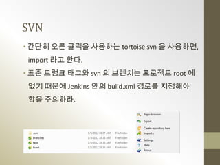 SVN
• 간단히 오른 클릭을 사용하는 tortoise svn 을 사용하면,
 import 라고 한다.
• 표준 트렁크 태그와 svn 의 브렌치는 프로젝트 root 에
 없기 때문에 Jenkins 안의 build.xml 경로를 지정해야
 함을 주의하라.
 