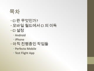 목차
• CI 란 무엇인가?
• 모바일 월드에서 CI 의 이득
• CI 설정
 • Android
 • iPhone
• 아직 진행중인 작업들
 • Perfecto Mobile
 • Test Flight App
 