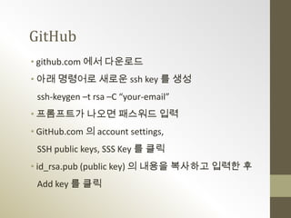 GitHub
• github.com 에서 다운로드
• 아래 명령어로 새로운 ssh key 를 생성
 ssh-keygen –t rsa –C “your-email”
• 프롬프트가 나오면 패스워드 입력
• GitHub.com 의 account settings,
 SSH public keys, SSS Key 를 클릭
• id_rsa.pub (public key) 의 내용을 복사하고 입력한 후
 Add key 를 클릭
 