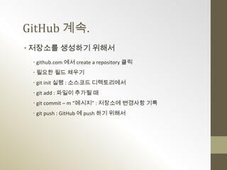 GitHub 계속.
• 저장소를 생성하기 위해서
 • github.com 에서 create a repository 클릭
 • 필요한 필드 채우기
 • git init 실행 : 소스코드 디렉토리에서
 • git add : 파일이 추가될 때
 • git commit – m “메시지” : 저장소에 변경사항 기록
 • git push : GitHub 에 push 하기 위해서
 