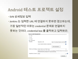 Android 테스트 프로젝트 설정
• SVN 상세정보 입력
• Jenkins 는 입력한 URL 에 연결하지 못하면 경고하는데,
 가장 일반적인 이유는 credential 문제로 연결하지
 못하는 것이다. credential box 를 클릭하고 입력하라.
 
