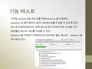 기능 테스트
• 우리는 Android 기능 테스트를 위해 Robotium 을 사용한다.
• Robotium 은 매우 빠르고 쉽게 기능테스트를 작성할 수 있도록 만든
테스트 프레임워크이다. 또한 테스트코드 작성에 적은 지식을 가진
팀원들도 테스트 코드를 작성할 수 있다.
• Robotium 을 구현하기 위해 테스트 프로젝트 필드 패스에        Robotium 을
추가해야 한다.
 