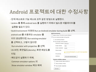 Android 프로젝트에 대한 수정사항
• 단위 테스트와 기능 테스트 모두 같은 방법으로 실행된다.
• Jenkins 를 통해 android tests 를 실행하기 위해서 빌드중 에뮬레이터를
 실행할 필요가 있다.
• Build Environment 아래의 Run an Android emulator during build 를 선택.
android avd 를 사용하는 emulator 를
이미 생성했다면, Run existing emulator
를 선택하고, 그렇지 않다면
 Run emulator with properties 를 선택.
• OS 버전, 화면밀도(density), 화면 해상도를
지정.
• 헤드없이 실행하기 위해,
 Common emulator options 의
 Show emulator window 체크 해제
 