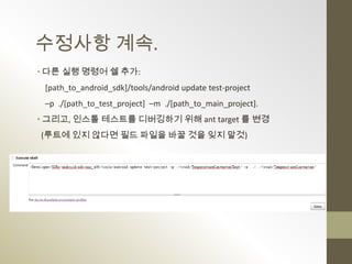 수정사항 계속.
• 다른 실행 명령어 쉘 추가:
 [path_to_android_sdk]/tools/android update test-project
 –p ./[path_to_test_project] –m ./[path_to_main_project].
• 그리고, 인스톨 테스트를 디버깅하기 위해 ant target 를 변경
(루트에 있지 않다면 필드 파일을 바꿀 것을 잊지 말것)
 