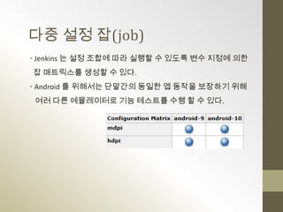 다중 설정 잡(job)
• Jenkins 는 설정 조합에 따라 실행할 수 있도록 변수 지정에 의한
잡 매트릭스를 생성할 수 있다.
• Android 를 위해서는 단말간의 동일한 앱 동작을 보장하기 위해
여러 다른 에뮬레이터로 기능 테스트를 수행 할 수 있다.
 
