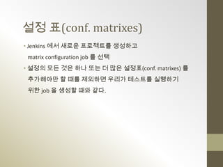 설정 표(conf. matrixes)
• Jenkins 에서 새로운 프로젝트를 생성하고
 matrix configuration job 를 선택
• 설정의 모든 것은 하나 또는 더 많은 설정표(conf. matrixes) 를
 추가해야만 할 때를 제외하면 우리가 테스트를 실행하기
 위한 job 을 생성할 때와 같다.
 