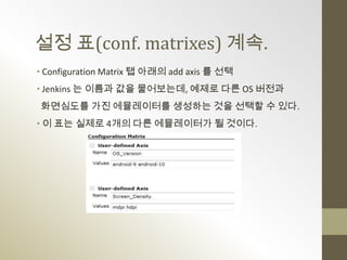 설정 표(conf. matrixes) 계속.
• Configuration Matrix 탭 아래의 add axis 를 선택
• Jenkins 는 이름과 값을 물어보는데, 예제로 다른 OS 버전과
화면심도를 가진 에뮬레이터를 생성하는 것을 선택할 수 있다.
• 이 표는 실제로 4개의 다른 에뮬레이터가 될 것이다.
 