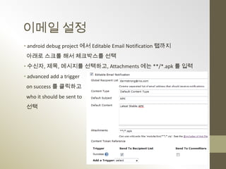 이메일 설정
• android debug project 에서 Editable Email Notification 탭까지
 아래로 스크롤 해서 체크박스를 선택
• 수신자, 제목, 메시지를 선택하고, Attachments 에는 **/*.apk 를 입력
• advanced add a trigger
 on success 를 클릭하고
 who it should be sent to
 선택
 