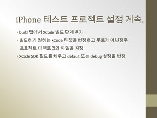 iPhone 테스트 프로젝트 설정 계속.
• build 탭에서 XCode 빌드 단계 추가
• 빌드하기 원하는 XCode 타겟을 변경하고 루트가 아닌경우
 프로젝트 디렉토리와 파일을 지정
• XCode SDK 필드를 채우고 default 또는 debug 설정을 변경
 