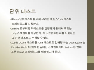 단위 테스트
• iPhone 단위테스트를 위해 우리는 표준 OCunit 테스트
 프레임워크를 사용한다.
• Jenkins 로부터 단위테스트를 실행하기 위해서 우리는
 ruby 스크립트를 사용한다. 이 스크립트는 UI를 터치하는
 그 어떤 테스트도 수행할 수 없다.
• XCode OCunit 테스트를 JUnit 테스트로 컨버팅 하는 Ocunit2junit 는
Christian Hedin 에 의해 만들어진 스크립트이다. Jenkins 는 현재
표준 OCunit 프레임워크를 이해하지 못한다.
 