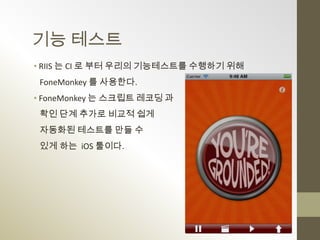 기능 테스트
• RIIS 는 CI 로 부터 우리의 기능테스트를 수행하기 위해
 FoneMonkey 를 사용한다.
• FoneMonkey 는 스크립트 레코딩 과
 확인 단계 추가로 비교적 쉽게
 자동화된 테스트를 만들 수
 있게 하는 iOS 툴이다.
 