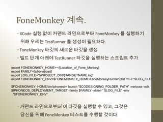 FoneMonkey 계속.
   • XCode 실행 없이 커맨드 라인으로부터 FoneMonkey 를 실행하기
     위해 우리는 TestRunner 를 생성이 필요하다.
   • FoneMonkey 타깃의 새로운 타깃을 생성
   • 빌드 단계 아래에 TestRunner 타깃을 실행하는 스크립트 추가

export FONEMONKEY_HOME=~/[Location_of_Fone_Monkey]
export FAMILY=[iphone|ipad]
export LOG_FILE="$PROJECT_DIR/$TARGETNAME.log“
export FONEMONKEY_ENV=$FONEMONKEY_HOME/FoneMonkeyRunner.plist rm -f "$LOG_FILE“

$FONEMONKEY_HOME/bin/iphonesim launch "$CODESIGNING_FOLDER_PATH" -verbose -sdk
$IPHONEOS_DEPLOYMENT_TARGET -family $FAMILY -stderr “ $LOG_FILE" -env
 "$FONEMONKEY_ENV“



   • 커맨드 라인으로부터 이 타깃을 실행할 수 있고, 그것은
     당신을 위해 FoneMonkey 테스트를 수행할 것이다.
 