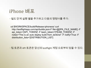 iPhone 배포
• 빌드 단계 실행 쉘을 추가하고 다음의 명령어를 추가:


cd $WORKSPACE/build/Release-iphoneos/ curl
 http://testflightapp.com/api/builds.json-F file=@[IPA_FILE_NAME] -F
 api_token='[API_TOKEN]' -F team_token='[TEAM_TOKEN]' -F
 notes='This is an auto deploy build from Jenkins!' -F notify=True -F
 distribution_lists='[DISTRIBUTION_LIST]



• 팀 토큰과 API 토큰은 당신의 testflight 계정 으로부터 얻을 수 있다.
 