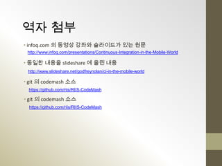 역자 첨부
• infoq.com 의 동영상 강좌와 슬라이드가 있는 원문
 http://www.infoq.com/presentations/Continuous-Integration-in-the-Mobile-World

• 동일한 내용을 slideshare 에 올린 내용
 http://www.slideshare.net/godfreynolan/ci-in-the-mobile-world

• git 의 codemash 소스
 https://github.com/riis/RIIS-CodeMash

• git 의 codemash 소스
  https://github.com/riis/RIIS-CodeMash
 