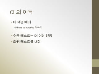 CI 의 이득
• 더 적은 에러
 • iPhone vs. Andriod 이야기


• 수동 테스트는 더 이상 없음
• 회귀 테스트를 내장
 
