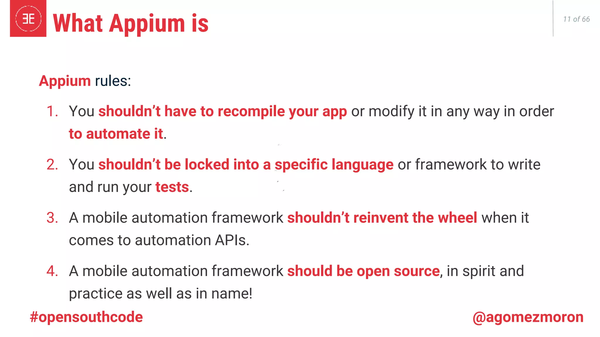 11 of 66 What Appium is Appium rules: 1. You shouldn’t have to recompile your app or modify it in any way in order to automate it. 2. You shouldn’t be locked into a specific language or framework to write and run your tests. 3. A mobile automation framework shouldn’t reinvent the wheel when it comes to automation APIs. 4. A mobile automation framework should be open source, in spirit and practice as well as in name! #opensouthcode @agomezmoron 