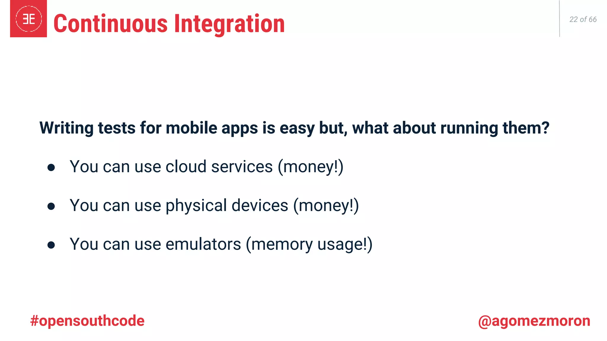 22 of 66 Continuous Integration Writing tests for mobile apps is easy but, what about running them? ● You can use cloud services (money!) ● You can use physical devices (money!) ● You can use emulators (memory usage!) #opensouthcode @agomezmoron 