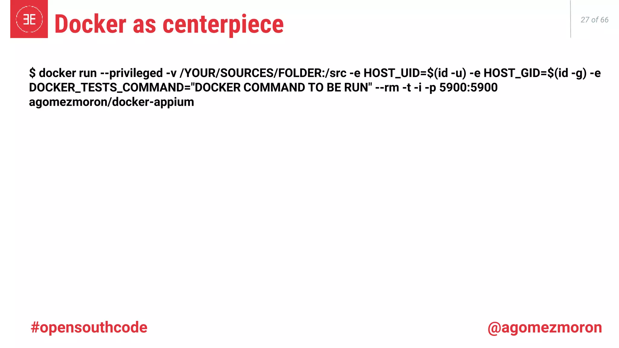 27 of 66 Docker as centerpiece #opensouthcode @agomezmoron $ docker run --privileged -v /YOUR/SOURCES/FOLDER:/src -e HOST_UID=$(id -u) -e HOST_GID=$(id -g) -e DOCKER_TESTS_COMMAND="DOCKER COMMAND TO BE RUN" --rm -t -i -p 5900:5900 agomezmoron/docker-appium 