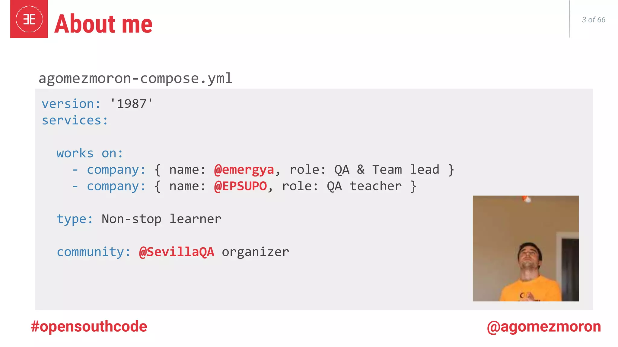 3 of 66 About me agomezmoron-compose.yml version: '1987' services: works on: - company: { name: @emergya, role: QA & Team lead } - company: { name: @EPSUPO, role: QA teacher } type: Non-stop learner community: @SevillaQA organizer #opensouthcode @agomezmoron 
