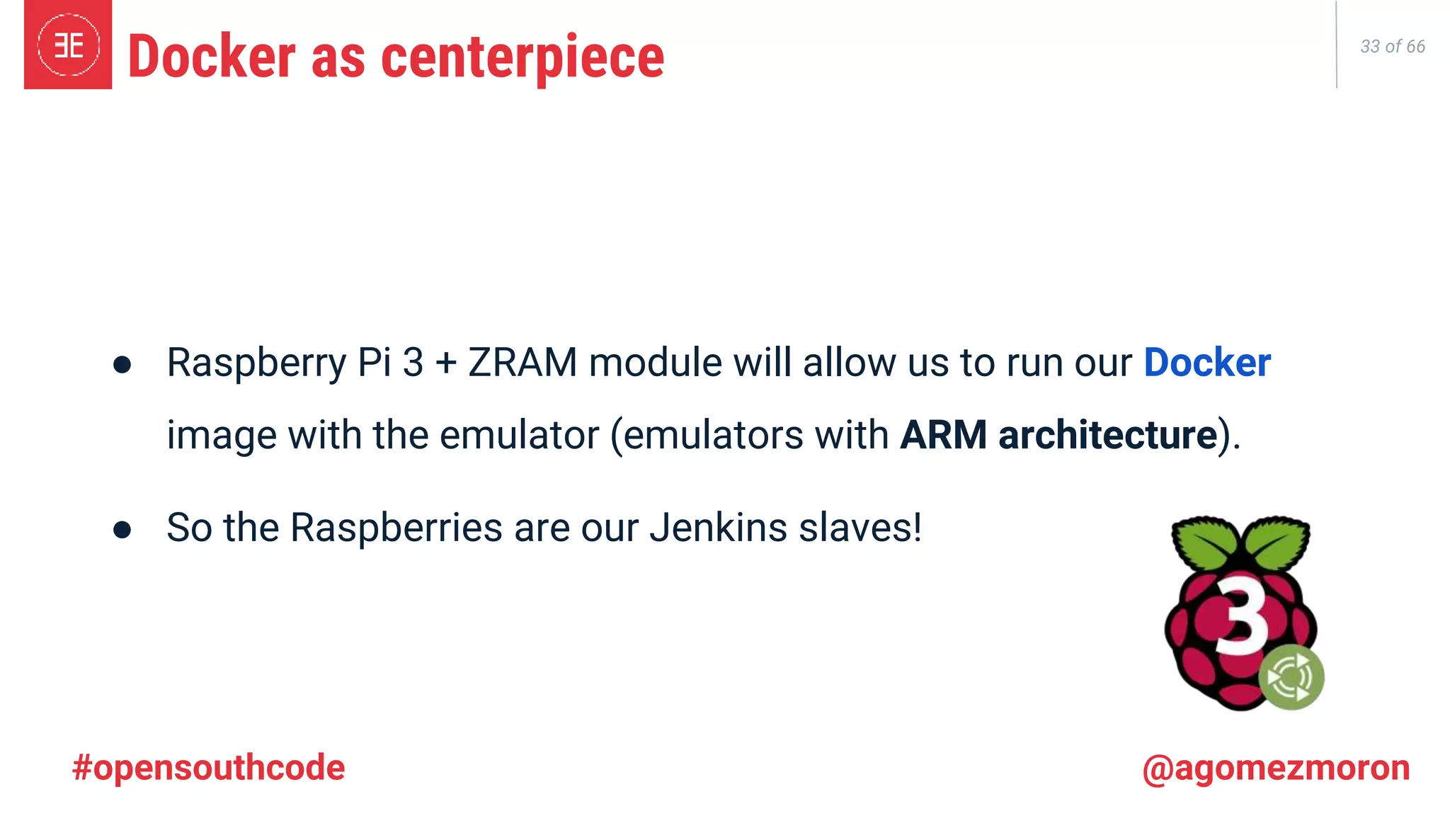 33 of 66 ● Raspberry Pi 3 + ZRAM module will allow us to run our Docker image with the emulator (emulators with ARM architecture). ● So the Raspberries are our Jenkins slaves! Docker as centerpiece #opensouthcode @agomezmoron 