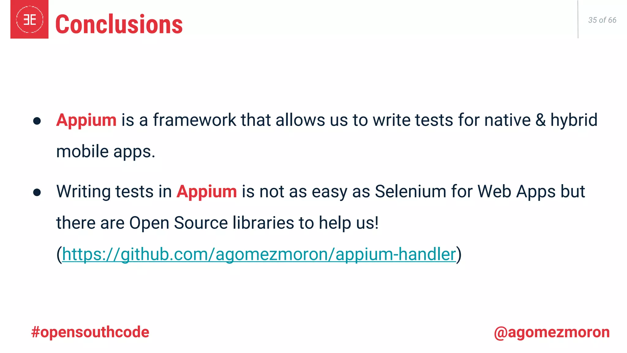 35 of 66 ● Appium is a framework that allows us to write tests for native & hybrid mobile apps. ● Writing tests in Appium is not as easy as Selenium for Web Apps but there are Open Source libraries to help us! (https://github.com/agomezmoron/appium-handler) Conclusions #opensouthcode @agomezmoron 