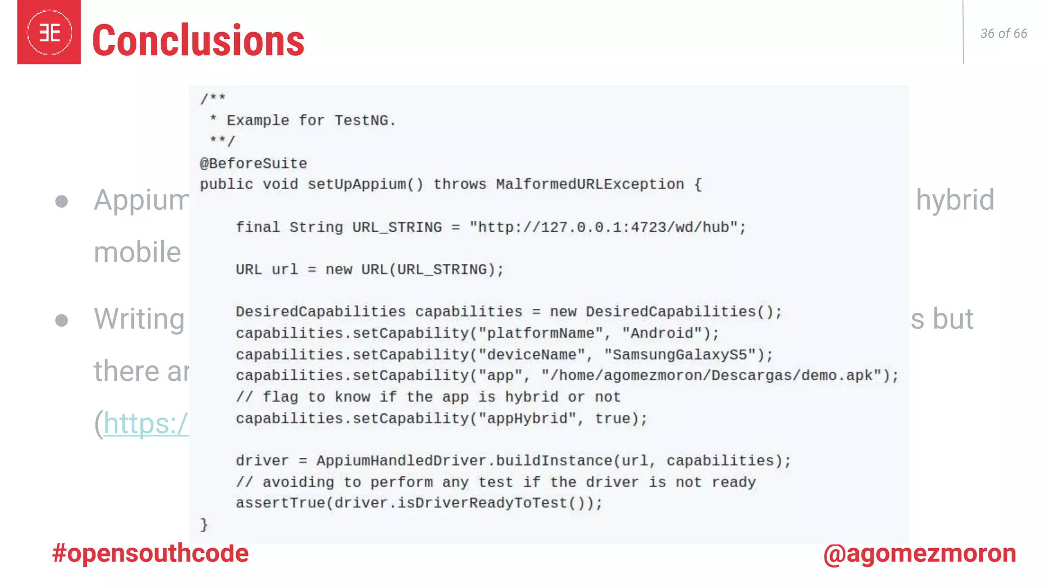 36 of 66 #opensouthcode @agomezmoron ● Appium is a framework that allows us to write tests for native & hybrid mobile apps. ● Writing tests in Appium is not as easy as Selenium for Web Apps but there are Open Source libraries to help us! (https://github.com/agomezmoron/appium-handler) Conclusions 