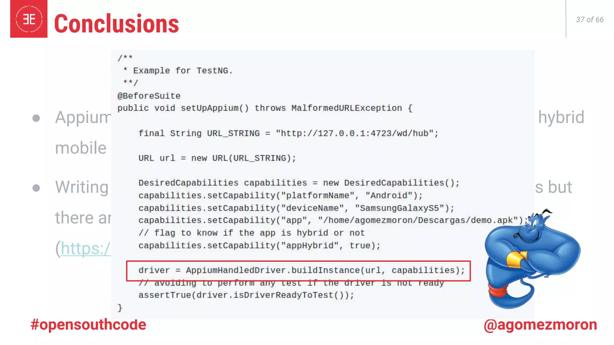37 of 66 #opensouthcode @agomezmoron ● Appium is a framework that allows us to write tests for native & hybrid mobile apps. ● Writing tests in Appium is not as easy as Selenium for Web Apps but there are Open Source libraries to help us! (https://github.com/agomezmoron/appium-handler) Conclusions 