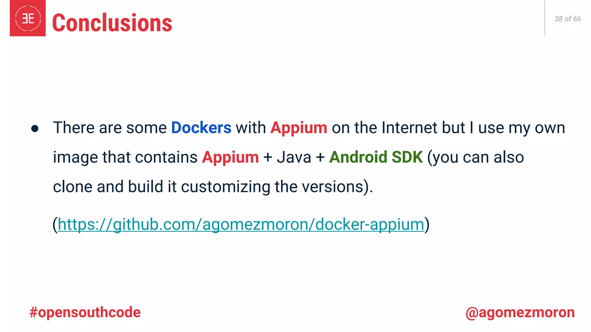 38 of 66 ● There are some Dockers with Appium on the Internet but I use my own image that contains Appium + Java + Android SDK (you can also clone and build it customizing the versions). (https://github.com/agomezmoron/docker-appium) Conclusions #opensouthcode @agomezmoron 