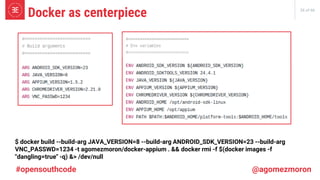 26 of 66
Docker as centerpiece
#opensouthcode @agomezmoron
$ docker build --build-arg JAVA_VERSION=8 --build-arg ANDROID_SDK_VERSION=23 --build-arg
VNC_PASSWD=1234 -t agomezmoron/docker-appium . && docker rmi -f $(docker images -f
"dangling=true" -q) &> /dev/null
 