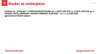 27 of 66
Docker as centerpiece
#opensouthcode @agomezmoron
$ docker run --privileged -v /YOUR/SOURCES/FOLDER:/src -e HOST_UID=$(id -u) -e HOST_GID=$(id -g) -e
DOCKER_TESTS_COMMAND="DOCKER COMMAND TO BE RUN" --rm -t -i -p 5900:5900
agomezmoron/docker-appium
 