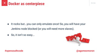 29 of 66
● It rocks but...you can only emulate once! So, you will have your
Jenkins node blocked (or you will need more slaves).
● So, it isn’t so easy...
Docker as centerpiece
#opensouthcode @agomezmoron
 