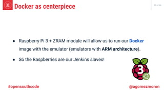 33 of 66
● Raspberry Pi 3 + ZRAM module will allow us to run our Docker
image with the emulator (emulators with ARM architecture).
● So the Raspberries are our Jenkins slaves!
Docker as centerpiece
#opensouthcode @agomezmoron
 