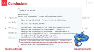 37 of 66
#opensouthcode @agomezmoron
● Appium is a framework that allows us to write tests for native & hybrid
mobile apps.
● Writing tests in Appium is not as easy as Selenium for Web Apps but
there are Open Source libraries to help us!
(https://github.com/agomezmoron/appium-handler)
Conclusions
 