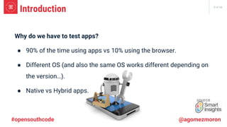 8 of 66
#opensouthcode @agomezmoron
Introduction
Why do we have to test apps?
● 90% of the time using apps vs 10% using the browser.
● Different OS (and also the same OS works different depending on
the version…).
● Native vs Hybrid apps.
source
 