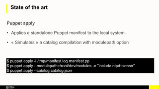 @d2si
State of the art
Puppet apply
• Applies a standalone Puppet manifest to the local system
• « Simulates » a catalog compilation with modulepath option
$ puppet apply -l /tmp/manifest.log manifest.pp
$ puppet apply --modulepath=/root/dev/modules -e "include ntpd::server"
$ puppet apply --catalog catalog.json
 