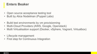 @d2si
Enters Beaker
• Open source acceptance testing tool
• Built by Alice Nodelman (Puppet Labs)
• Build test environments by vm provisionning
• Multi-Cloud Providers (AWS, Google, Openstack)
• Multi Virtualisation support (Docker, vSphere, Vagrant, Virtualbox)
• Lifecycle management
• First step for Continuous Integration
 