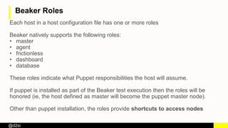 @d2si
Beaker Roles
Each host in a host configuration file has one or more roles
Beaker natively supports the following roles:
• master
• agent
• frictionless
• dashboard
• database
These roles indicate what Puppet responsibilities the host will assume.
If puppet is installed as part of the Beaker test execution then the roles will be
honored (ie, the host defined as master will become the puppet master node).
Other than puppet installation, the roles provide shortcuts to access nodes
 