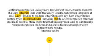 “
Continuous Integration is a software development practice where members
of a team integrate their work frequently, usually each person integrates at
least daily - leading to multiple integrations per day. Each integration is
verified by an automated build (including test) to detect integration errors as
quickly as possible. Many teams find that this approach leads to significantly
reduced integration problems and allows a team to develop cohesive
software more rapidly.
(Martin Fowler)
 