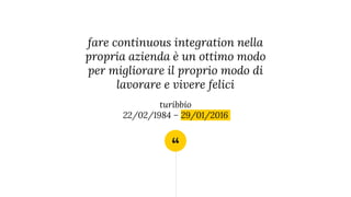 “
fare continuous integration nella
propria azienda è un ottimo modo
per migliorare il proprio modo di
lavorare e vivere felici
turibbio
22/02/1984 – 29/01/2016
 