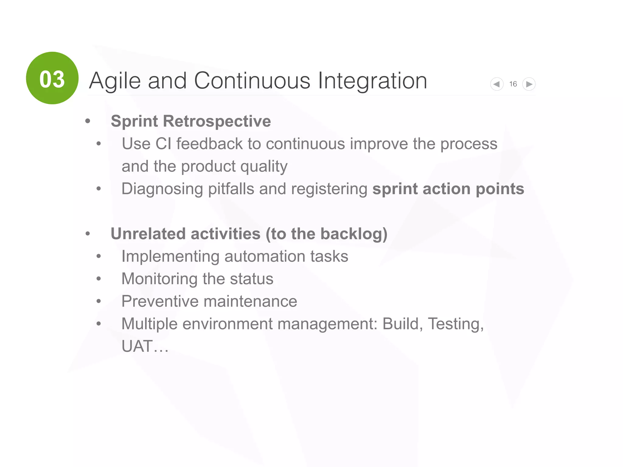 16
• Sprint Retrospective
• Use CI feedback to continuous improve the process
and the product quality
• Diagnosing pitfalls and registering sprint action points
• Unrelated activities (to the backlog)
• Implementing automation tasks
• Monitoring the status
• Preventive maintenance
• Multiple environment management: Build, Testing,
UAT…
Agile and Continuous Integration03
 
