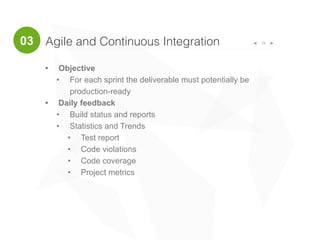 15
• Objective
• For each sprint the deliverable must potentially be
production-ready
• Daily feedback
• Build status and reports
• Statistics and Trends
• Test report
• Code violations
• Code coverage
• Project metrics
Agile and Continuous Integration03
 