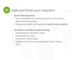 16
• Sprint Retrospective
• Use CI feedback to continuous improve the process
and the product quality
• Diagnosing pitfalls and registering sprint action points
• Unrelated activities (to the backlog)
• Implementing automation tasks
• Monitoring the status
• Preventive maintenance
• Multiple environment management: Build, Testing,
UAT…
Agile and Continuous Integration03
 