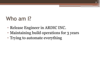Who am I? 
• Release Engineer in ARDIC INC. 
• Maintaining build operations for 3 years 
• Trying to automate everything 
...