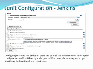 Junit Configuration - Jenkins
Configure Jenkins to run Junit unit cases and publish the unit test result using option
configure job – add build set up – add post build action - of executing test scripts
specifying the location of test report xmls.
 