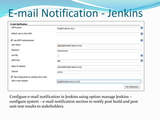 E-mail Notification - Jenkins
Configure e-mail notification in Jenkins using option manage Jenkins –
configure system – e-mail notification section to notify post build and post
unit test results to stakeholders.
 
