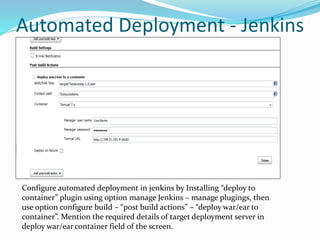 Automated Deployment - Jenkins
Configure automated deployment in jenkins by Installing “deploy to
container” plugin using option manage Jenkins – manage plugings, then
use option configure build – “post build actions” – “deploy war/ear to
container”. Mention the required details of target deployment server in
deploy war/ear container field of the screen.
 