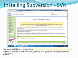 Installing Subversion - SVN
Download SVN binary package from https://subversion.apache.org/packages.html
suitable to your SCM (software configuration management) server platform and
install SVN.
 