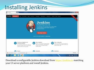 Installing Jenkins
Download a configurable Jenkins download from https://jenkins.io matching
your CI server platform and install Jenkins.
 