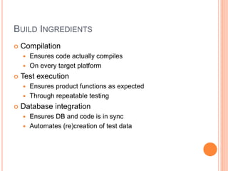 BUILD INGREDIENTS
 Compilation
 Ensures code actually compiles
 On every target platform
 Test execution
 Ensures product functions as expected
 Through repeatable testing
 Database integration
 Ensures DB and code is in sync
 Automates (re)creation of test data
 